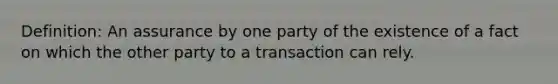 Definition: An assurance by one party of the existence of a fact on which the other party to a transaction can rely.