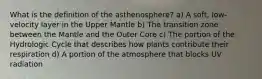 What is the definition of the asthenosphere? a) A soft, low-velocity layer in the Upper Mantle b) The transition zone between the Mantle and the Outer Core c) The portion of the Hydrologic Cycle that describes how plants contribute their respiration d) A portion of the atmosphere that blocks UV radiation