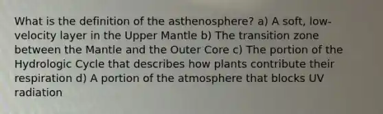 What is the definition of the asthenosphere? a) A soft, low-velocity layer in the Upper Mantle b) The transition zone between the Mantle and the Outer Core c) The portion of the Hydrologic Cycle that describes how plants contribute their respiration d) A portion of the atmosphere that blocks UV radiation