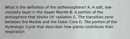 What is the definition of the asthenosphere? A. A soft, low-viscosity layer in the Upper Mantle B. A portion of the atmosphere that blocks UV radiation C. The transition zone between the Mantle and the Outer Core D. The portion of the Hydrologic Cycle that describes how plants contribute their respiration