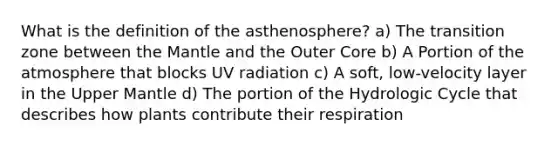 What is the definition of the asthenosphere? a) The transition zone between the Mantle and the Outer Core b) A Portion of the atmosphere that blocks UV radiation c) A soft, low-velocity layer in the Upper Mantle d) The portion of the Hydrologic Cycle that describes how plants contribute their respiration