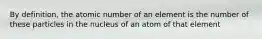 By definition, the atomic number of an element is the number of these particles in the nucleus of an atom of that element