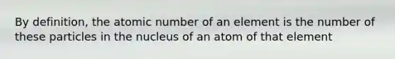 By definition, the atomic number of an element is the number of these particles in the nucleus of an atom of that element