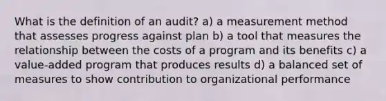 What is the definition of an audit? a) a measurement method that assesses progress against plan b) a tool that measures the relationship between the costs of a program and its benefits c) a value-added program that produces results d) a balanced set of measures to show contribution to organizational performance