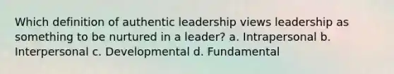 Which definition of authentic leadership views leadership as something to be nurtured in a leader? a. Intrapersonal b. Interpersonal c. Developmental d. Fundamental