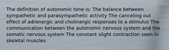 The definition of autonomic tone is: The balance between sympathetic and parasympathetic activity The canceling out effect of adrenergic and cholinergic responses to a stimulus The communication between <a href='https://www.questionai.com/knowledge/kMqcwgxBsH-the-autonomic-nervous-system' class='anchor-knowledge'>the autonomic <a href='https://www.questionai.com/knowledge/kThdVqrsqy-nervous-system' class='anchor-knowledge'>nervous system</a></a> and the somatic nervous system The constant slight contraction seen in skeletal muscles