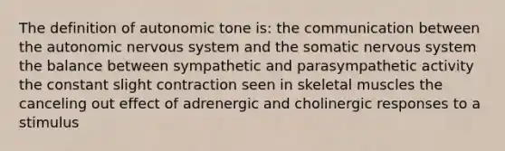 The definition of autonomic tone is: the communication between the autonomic nervous system and the somatic nervous system the balance between sympathetic and parasympathetic activity the constant slight contraction seen in skeletal muscles the canceling out effect of adrenergic and cholinergic responses to a stimulus