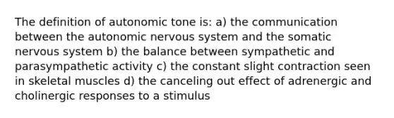 The definition of autonomic tone is: a) the communication between the autonomic nervous system and the somatic nervous system b) the balance between sympathetic and parasympathetic activity c) the constant slight contraction seen in skeletal muscles d) the canceling out effect of adrenergic and cholinergic responses to a stimulus