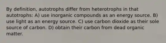 By definition, autotrophs differ from heterotrophs in that autotrophs: A) use inorganic compounds as an energy source. B) use light as an energy source. C) use carbon dioxide as their sole source of carbon. D) obtain their carbon from dead organic matter.