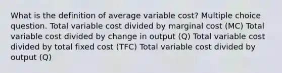 What is the definition of average variable cost? Multiple choice question. Total variable cost divided by marginal cost (MC) Total variable cost divided by change in output (Q) Total variable cost divided by total fixed cost (TFC) Total variable cost divided by output (Q)