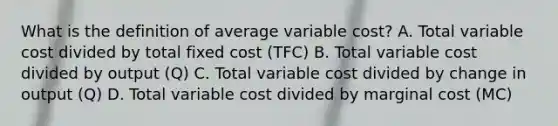 What is the definition of average variable cost? A. Total variable cost divided by total fixed cost (TFC) B. Total variable cost divided by output (Q) C. Total variable cost divided by change in output (Q) D. Total variable cost divided by marginal cost (MC)