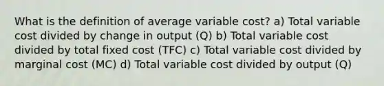 What is the definition of average variable cost? a) Total variable cost divided by change in output (Q) b) Total variable cost divided by total fixed cost (TFC) c) Total variable cost divided by marginal cost (MC) d) Total variable cost divided by output (Q)