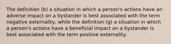 The definition (b) a situation in which a person's actions have an adverse impact on a bystander is best associated with the term negative externality, while the definition (g) a situation in which a person's actions have a beneficial impact on a bystander is best associated with the term positive externality.