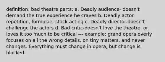 definition: bad theatre parts: a. Deadly audience- doesn't demand the true experience he craves b. Deadly actor-repetition, formulae, stock acting c. Deadly director-doesn't challenge the actors d. Bad critic-doesn't love the theatre, or loves it too much to be critical --- example: grand opera overly focuses on all the wrong details, on tiny matters, and never changes. Everything must change in opera, but change is blocked.