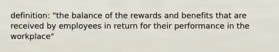 definition: "the balance of the rewards and benefits that are received by employees in return for their performance in the workplace"