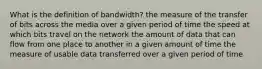 What is the definition of bandwidth? the measure of the transfer of bits across the media over a given period of time the speed at which bits travel on the network the amount of data that can flow from one place to another in a given amount of time the measure of usable data transferred over a given period of time