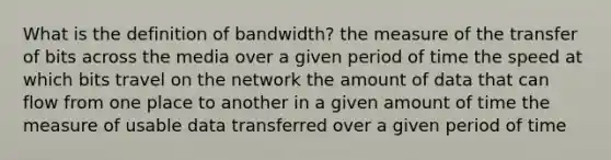 What is the definition of bandwidth? the measure of the transfer of bits across the media over a given period of time the speed at which bits travel on the network the amount of data that can flow from one place to another in a given amount of time the measure of usable data transferred over a given period of time