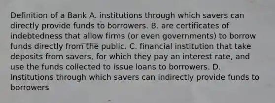 Definition of a Bank A. institutions through which savers can directly provide funds to borrowers. B. are certificates of indebtedness that allow firms (or even governments) to borrow funds directly from the public. C. financial institution that take deposits from savers, for which they pay an interest rate, and use the funds collected to issue loans to borrowers. D. Institutions through which savers can indirectly provide funds to borrowers