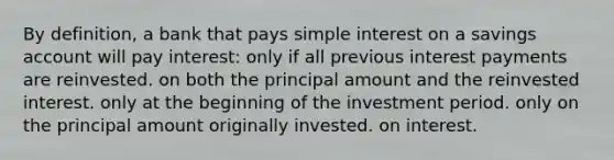 By definition, a bank that pays <a href='https://www.questionai.com/knowledge/k33NHJ8P62-simple-interest' class='anchor-knowledge'>simple interest</a> on a savings account will pay interest: only if all previous interest payments are reinvested. on both the principal amount and the reinvested interest. only at the beginning of the investment period. only on the principal amount originally invested. on interest.