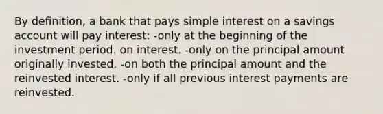 By definition, a bank that pays simple interest on a savings account will pay interest: -only at the beginning of the investment period. on interest. -only on the principal amount originally invested. -on both the principal amount and the reinvested interest. -only if all previous interest payments are reinvested.