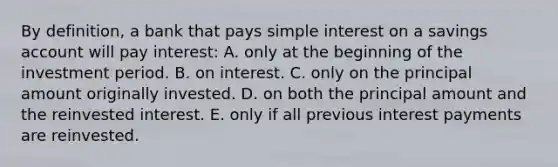 By definition, a bank that pays simple interest on a savings account will pay interest: A. only at the beginning of the investment period. B. on interest. C. only on the principal amount originally invested. D. on both the principal amount and the reinvested interest. E. only if all previous interest payments are reinvested.