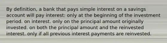 By definition, a bank that pays simple interest on a savings account will pay interest: only at the beginning of the investment period. on interest. only on the principal amount originally invested. on both the principal amount and the reinvested interest. only if all previous interest payments are reinvested.