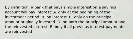 By definition, a bank that pays simple interest on a savings account will pay interest: A. only at the beginning of the investment period. B. on interest. C. only on the principal amount originally invested. D. on both the principal amount and the reinvested interest. E. only if all previous interest payments are reinvested