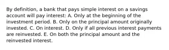 By definition, a bank that pays simple interest on a savings account will pay interest: A. Only at the beginning of the investment period. B. Only on the principal amount originally invested. C. On interest. D. Only if all previous interest payments are reinvested. E. On both the principal amount and the reinvested interest.