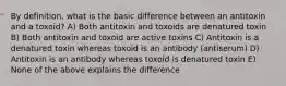 By definition, what is the basic difference between an antitoxin and a toxoid? A) Both antitoxin and toxoids are denatured toxin B) Both antitoxin and toxoid are active toxins C) Antitoxin is a denatured toxin whereas toxoid is an antibody (antiserum) D) Antitoxin is an antibody whereas toxoid is denatured toxin E) None of the above explains the difference