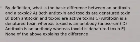 By definition, what is the basic difference between an antitoxin and a toxoid? A) Both antitoxin and toxoids are denatured toxin B) Both antitoxin and toxoid are active toxins C) Antitoxin is a denatured toxin whereas toxoid is an antibody (antiserum) D) Antitoxin is an antibody whereas toxoid is denatured toxin E) None of the above explains the difference