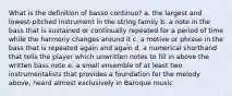 What is the definition of basso continuo? a. the largest and lowest-pitched instrument in the string family b. a note in the bass that is sustained or continually repeated for a period of time while the harmony changes around it c. a motive or phrase in the bass that is repeated again and again d. a numerical shorthand that tells the player which unwritten notes to fill in above the written bass note e. a small ensemble of at least two instrumentalists that provides a foundation for the melody above, heard almost exclusively in Baroque music