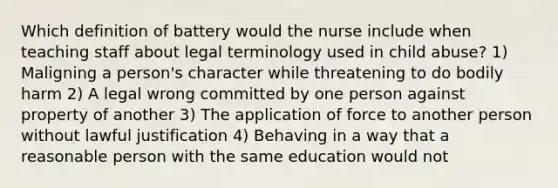 Which definition of battery would the nurse include when teaching staff about legal terminology used in child abuse? 1) Maligning a person's character while threatening to do bodily harm 2) A legal wrong committed by one person against property of another 3) The application of force to another person without lawful justification 4) Behaving in a way that a reasonable person with the same education would not