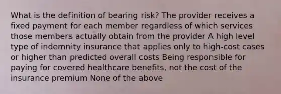 What is the definition of bearing risk? The provider receives a fixed payment for each member regardless of which services those members actually obtain from the provider A high level type of indemnity insurance that applies only to high-cost cases or higher than predicted overall costs Being responsible for paying for covered healthcare benefits, not the cost of the insurance premium None of the above