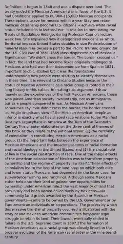 Definition: It began in 1848 and was a dispute over land. The treaty ended the Mexican-American war in favor of the U.S. It had Conditions applied to 80,000-115,000 Mexican occupants Three options Leave for mexico within a year Stay and retain mexican citizenship Become U.S. citizens → achieve white racial status Relationship to lecture/text: In relation to mentioning the Treaty of Guadalupe Hidalgo, during Professor Caprio's lecture, week two. She explained how it categorized mexicans as white. Territorial impacts United States doubles in size Redistribution of mineral resources Secure a port to the Pacific Training ground for the U.S. Civil War of 1861-1865 Mass dispossession of Mexicans Significance: "We didn't cross the border. The border crossed us." In fact, the land that had become Texas originally belonged to Mexicans who had won their independence from Spain in 1821. important to chic. studies b/c it was the foundations understanding how people were starting to identify themselves in these time. It is relevant to Chicano Studies because the status of Mexican Americans as a racial group is rooted in their long history in this nation. In making this argument, I draw heavily on the experiences of the first Mexican Americans, those who joined American society involuntarily, not as immigrants, but as a people conquered in war. As Mexican Americans sometimes say, "We didn't cross the border, the border crossed us. Anglo-Americans view of the Mexican American people as inferior is exactly what has shaped race relations today. Manifest Destiny's LegacyRace in America at the Turn of the Twentieth CenturyThis chapter elaborates on the three central themes of this book as they relate to the national scene: (1) the centrality of colonialism in constituting Mexican Americans as a racial group; (2) the important links between the experience of Mexican Americans and the broader pat-terns of racial formation and racial ideology in the United States; and (3) the crucial role of law in the social construction of race. One of the major effects of the American colonization of Mexico was to transform property ownership and the regime of property law itself.1These effects of colonialism led to the loss of the land base on which both elite and lower status Mexicans had depended (in the latter case, for sub-sistence farming and ranching). Although some Mexicans either held onto their land or gained new opportunities for ownership under American rule,2 the vast majority of land that previously had been owned collec-tively by Mexicans—via community land grants awarded by the Spanish or Mexican governments—came to be owned by the U.S. Government or by Euro-American individuals or corporations. The process by which this massive transfer of property occurred is illustrated with the story of one Mexican American community's forty-year legal struggle to retain its land. Their lawsuit eventually ended in failure in the U.S. Supreme Court in 1897.3The formation of Mexican Americans as a racial group was closely linked to the broader evolution of the American racial order in the nine-teenth century.