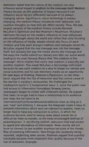 Definition: belief that the nature of the medium can also influence social impact in addition to the message itself. Medium Theory focuses on the potential of impact because it can influence social factors differently because of its always-changing nature. Significance: since technology is always changing, the medium theory introduces both optimistic and cautious thoughts on how that will affect society. Thus, the two largest variants of the medium theory include Marshall McLuhan's Optimism and Neil Postman's Pessimism. Mcluhan's Optimism focused on the media's influence on how individuals perceived/thought about the world and rather than only focusing on the influence of media, people should also focus on each medium and how each disrupts tradition and reshapes social life. McLuhan argued that the real message was not the message itself, but actually the way the media shares the message and the ways the media extend our senses and alter our social world, leading to his most famous theory that "the medium is the message" which implies that every new medium is basically just another medium. This made McLuhan a technology enthusiast because he saw each medium as a way to shape our senses and social outcomes and he saw electronic media as an opportunity for new ways of thinking. Postman's Pessimism, on the other hand, argued that the rise of television was the central cause of the decline in society's seriousness. He challenged the media/print world in 3 fundamental ways: 1. since the public now had access to information from/about faraway places, newspapers began to clutter with irrelevant stories. He argued that news no longer had to have a relationship to its audience and news did not have to be informational/functional/relevant/traditional news as long as it was "new" and enticing 2. because the telegraph made it easy to transmit information which was not relevant to readers, news no longer had to have any connection to action, in which the audience became used to seeing news about events far or difficult for them to handle, so the news encouraged feelings of powerlessness. 3. sacrificing context, television now had access to speed and abundance of information. News stories did not have to connect to one another anymore because of the steady flow of incoming information. New things are constantly being reported, neglecting older stories. Postman argued that quantity inevitable became more important than quality because of the rise of television. Example: