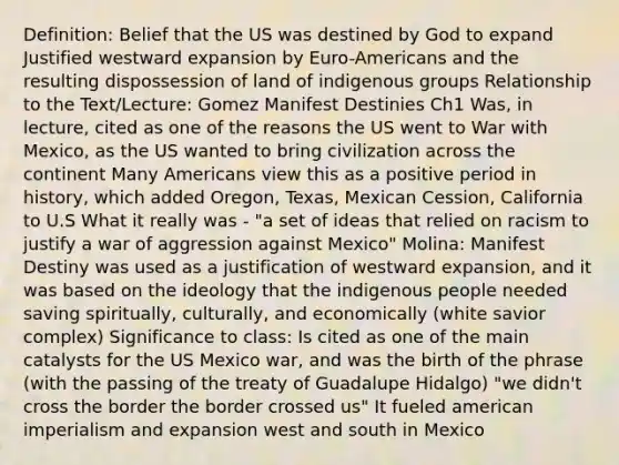 Definition: Belief that the US was destined by God to expand Justified westward expansion by Euro-Americans and the resulting dispossession of land of indigenous groups Relationship to the Text/Lecture: Gomez Manifest Destinies Ch1 Was, in lecture, cited as one of the reasons the US went to War with Mexico, as the US wanted to bring civilization across the continent Many Americans view this as a positive period in history, which added Oregon, Texas, Mexican Cession, California to U.S What it really was - "a set of ideas that relied on racism to justify a war of aggression against Mexico" Molina: Manifest Destiny was used as a justification of westward expansion, and it was based on the ideology that the indigenous people needed saving spiritually, culturally, and economically (white savior complex) Significance to class: Is cited as one of the main catalysts for the US Mexico war, and was the birth of the phrase (with the passing of the treaty of Guadalupe Hidalgo) "we didn't cross the border the border crossed us" It fueled american imperialism and expansion west and south in Mexico