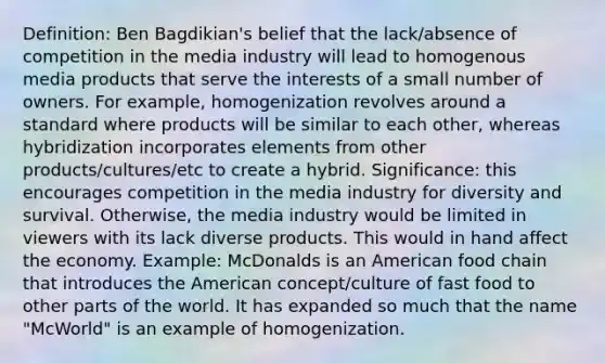 Definition: Ben Bagdikian's belief that the lack/absence of competition in the media industry will lead to homogenous media products that serve the interests of a small number of owners. For example, homogenization revolves around a standard where products will be similar to each other, whereas hybridization incorporates elements from other products/cultures/etc to create a hybrid. Significance: this encourages competition in the media industry for diversity and survival. Otherwise, the media industry would be limited in viewers with its lack diverse products. This would in hand affect the economy. Example: McDonalds is an American food chain that introduces the American concept/culture of fast food to other parts of the world. It has expanded so much that the name "McWorld" is an example of homogenization.