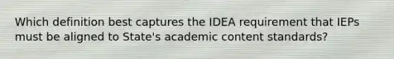 Which definition best captures the IDEA requirement that IEPs must be aligned to State's academic content standards?