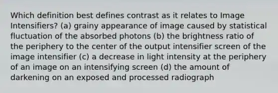 Which definition best defines contrast as it relates to Image Intensifiers? (a) grainy appearance of image caused by statistical fluctuation of the absorbed photons (b) the brightness ratio of the periphery to the center of the output intensifier screen of the image intensifier (c) a decrease in light intensity at the periphery of an image on an intensifying screen (d) the amount of darkening on an exposed and processed radiograph