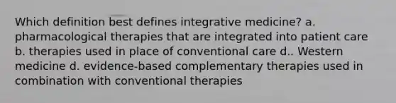 Which definition best defines integrative medicine? a. pharmacological therapies that are integrated into patient care b. therapies used in place of conventional care d.. Western medicine d. evidence-based complementary therapies used in combination with conventional therapies