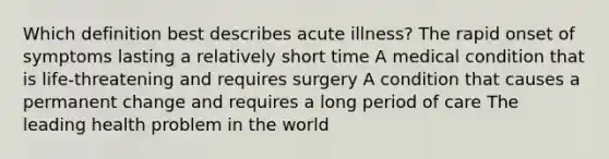 Which definition best describes acute illness? The rapid onset of symptoms lasting a relatively short time A medical condition that is life-threatening and requires surgery A condition that causes a permanent change and requires a long period of care The leading health problem in the world