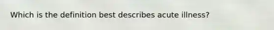 Which is the definition best describes acute illness?