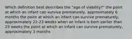 Which definition best describes the "age of viability?" the point at which an infant can survive prematurely, approximately 6 months the point at which an infant can survive prematurely, approximately 22-23 weeks when an infant is born earlier than 25 weeks the point at which an infant can survive prematurely, approximately 3 months