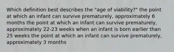 Which definition best describes the "age of viability?" the point at which an infant can survive prematurely, approximately 6 months the point at which an infant can survive prematurely, approximately 22-23 weeks when an infant is born earlier than 25 weeks the point at which an infant can survive prematurely, approximately 3 months