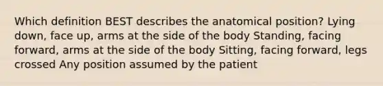 Which definition BEST describes the anatomical position? Lying down, face up, arms at the side of the body Standing, facing forward, arms at the side of the body Sitting, facing forward, legs crossed Any position assumed by the patient