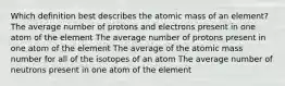 Which definition best describes the atomic mass of an element? The average number of protons and electrons present in one atom of the element The average number of protons present in one atom of the element The average of the atomic mass number for all of the isotopes of an atom The average number of neutrons present in one atom of the element