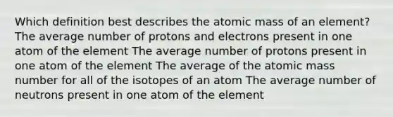 Which definition best describes the atomic mass of an element? The average number of protons and electrons present in one atom of the element The average number of protons present in one atom of the element The average of the atomic mass number for all of the isotopes of an atom The average number of neutrons present in one atom of the element