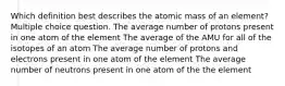 Which definition best describes the atomic mass of an element? Multiple choice question. The average number of protons present in one atom of the element The average of the AMU for all of the isotopes of an atom The average number of protons and electrons present in one atom of the element The average number of neutrons present in one atom of the the element