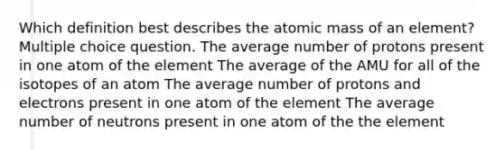 Which definition best describes the atomic mass of an element? Multiple choice question. The average number of protons present in one atom of the element The average of the AMU for all of the isotopes of an atom The average number of protons and electrons present in one atom of the element The average number of neutrons present in one atom of the the element