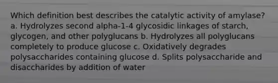 Which definition best describes the catalytic activity of amylase? a. Hydrolyzes second alpha-1-4 glycosidic linkages of starch, glycogen, and other polyglucans b. Hydrolyzes all polyglucans completely to produce glucose c. Oxidatively degrades polysaccharides containing glucose d. Splits polysaccharide and disaccharides by addition of water